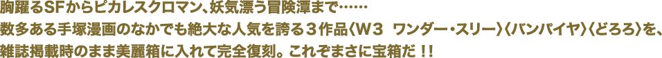 胸躍るSFからピカレスクロマン、妖気漂う冒険潭まで……
数多くある手塚漫画のなかでも絶大な人気を誇る3作品「W3 ワンダー・スリー」「バンパイア」「どろろ」を、
雑誌掲載時のまま美麗箱に入れて完全復刻。これぞまさに宝箱だ！！